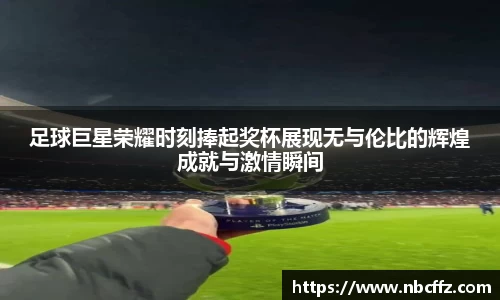 足球巨星荣耀时刻捧起奖杯展现无与伦比的辉煌成就与激情瞬间